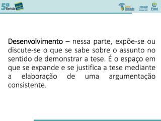 Desenvolvimento – nessa parte, expõe-se ou
discute-se o que se sabe sobre o assunto no
sentido de demonstrar a tese. É o espaço em
que se expande e se justifica a tese mediante
a elaboração de uma argumentação
consistente.
 