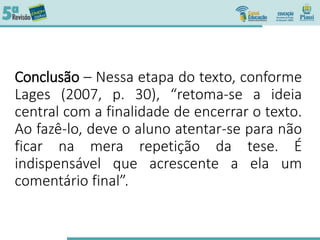 Conclusão – Nessa etapa do texto, conforme
Lages (2007, p. 30), “retoma-se a ideia
central com a finalidade de encerrar o texto.
Ao fazê-lo, deve o aluno atentar-se para não
ficar na mera repetição da tese. É
indispensável que acrescente a ela um
comentário final”.
 