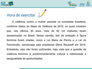 Hora de exercitar
A violência contra a mulher persiste na sociedade brasileira,
conforme dados do Mapa da Violência de 2012, os quais mostram
que, nos últimos 30 anos, mais de 92 mil mulheres foram
assassinadas no Brasil. Nesse sentido, leis de proteção à figura
feminina foram criadas, como a Lei Maria da Penha e a Lei do
Feminicídio, sancionada pela presidente Dilma Rousseff em 2015.
Entretanto, elas não foram suficientes, haja vista que a questão da
violência feminina é predominantemente cultural e relacionada à
desigualdade de oportunidades.
 