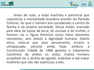 Antes de tudo, a visão machista e patriarcal que
caracteriza a mentalidade brasileira provém do Período
Colonial, no qual o homem era considerado o centro da
família e da própria sociedade. Desse modo, marcado
pela ideia de posse da terra, do escravo e da mulher, o
homem via a figura feminina como mero elemento
reprodutor, sem direito à dignidade humana. Diante
disso, nota-se que esse pensamento, arcaico e
ultrapassado, persiste ainda hoje: embora a
Constituição Cidadã de 1988 garanta o tratamento
isonômico de ambos os sexos, muitos homens
acreditam ter o direito de agredir, maltratar e até matar
mulheres que não são submissas a eles.
 