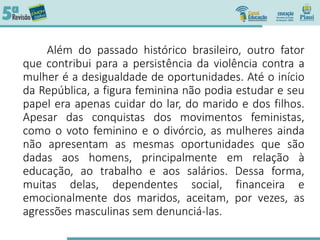 Além do passado histórico brasileiro, outro fator
que contribui para a persistência da violência contra a
mulher é a desigualdade de oportunidades. Até o início
da República, a figura feminina não podia estudar e seu
papel era apenas cuidar do lar, do marido e dos filhos.
Apesar das conquistas dos movimentos feministas,
como o voto feminino e o divórcio, as mulheres ainda
não apresentam as mesmas oportunidades que são
dadas aos homens, principalmente em relação à
educação, ao trabalho e aos salários. Dessa forma,
muitas delas, dependentes social, financeira e
emocionalmente dos maridos, aceitam, por vezes, as
agressões masculinas sem denunciá-las.
 