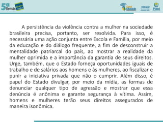 A persistência da violência contra a mulher na sociedade
brasileira precisa, portanto, ser resolvida. Para isso, é
necessária uma ação conjunta entre Escola e Família, por meio
da educação e do diálogo frequente, a fim de desconstruir a
mentalidade patriarcal do país, ao mostrar a realidade da
mulher oprimida e a importância da garantia de seus direitos.
Urge, também, que o Estado forneça oportunidades iguais de
trabalho e de salários aos homens e às mulheres, ao fiscalizar e
punir a iniciativa privada que não o cumprir. Além disso, é
papel do Estado divulgar, por meio da mídia, as formas de
denunciar qualquer tipo de agressão e mostrar que essa
denúncia é anônima e garante segurança à vítima. Assim,
homens e mulheres terão seus direitos assegurados de
maneira isonômica.
 