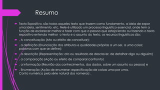 Resumo
 Texto Expositivo, são todos aqueles texto que trazem como fundamento, a ideia de expor
uma ideia, sentimento, etc. Nele é utilizado um processo linguístico essencial, onde tem a
função de esclarecer melhor e fazer com que a pessoa que esteja lendo ou fazendo o texto
expositivo entenda melhor o texto e o assunto do texto, os recursos linguísticos são:
 . A conceituação (Ato ou efeito de conceituar);
 . a definição (Enunciação dos atributos e qualidades próprias a um ser, a uma coisa;
palavras com que se define);
 . a descrição (Representação; ato ou resultado de descrever, de detalhar algo ou alguém)
 . a comparação (Ação ou efeito de comparar;confronto)
 . a informação (Reunião dos conhecimentos, dos dados, sobre um assunto ou pessoa) e
 . Enumeração (Ação de enumerar; especificação de coisas uma por uma.
Conta numérica pela série natural dos números) .
 