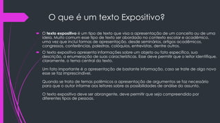 O que é um texto Expositivo?
 O texto expositivo é um tipo de texto que visa a apresentação de um conceito ou de uma
ideia. Muito comum esse tipo de texto ser abordado no contexto escolar e acadêmico,
uma vez que inclui formas de apresentação, desde seminários, artigos acadêmicos,
congressos, conferências, palestras, colóquios, entrevistas, dentre outros.
 O texto expositivo apresenta informações sobre um objeto ou fato específico, sua
descrição, a enumeração de suas características. Esse deve permitir que o leitor identifique,
claramente, o tema central do texto.
Um fato importante é a apresentação de bastante informação, caso se trate de algo novo
esse se faz imprescindível.
Quando se trata de temas polêmicos a apresentação de argumentos se faz necessário
para que o autor informe aos leitores sobre as possibilidades de análise do assunto.
O texto expositivo deve ser abrangente, deve permitir que seja compreendido por
diferentes tipos de pessoas.
 