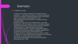 Exemplo:
 O telefone celular
A história do celular é recente, mas remonta ao
passado –– e às telas de cinema. A mãe do telefone
móvel é a austríaca Hedwig Kiesler (mais conhecida
pelo nome artístico Hedy Lamaar), uma
atriz de Hollywood que estrelou o clássico Sansão
e Dalila (1949).
Hedy tinha tudo para virar celebridade, mas pela
inteligência. Ela foi casada com um austríaco nazista
fabricante de armas. O que sobrou de uma relação
desgastante foi o interesse pela tecnologia.
Já nos Estados Unidos, durante a Segunda Guerra
Mundial, ela soube que alguns torpedos teleguiados
da Marinha haviam sido interceptados por
inimigos. Ela ficou intrigada com isso, e teve a idéia:
um sistema no qual duas pessoas podiam se comunicar
mudando o canal, para que a conversa
não fosse interrompida. Era a base dos celulares,
patenteada em 1940.
 