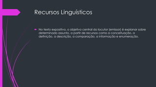Recursos Linguísticos
 No texto expositivo, o objetivo central do locutor (emissor) é explanar sobre
determinado assunto, a partir de recursos como a conceituação, a
definição, a descrição, a comparação, a informação e enumeração.
 