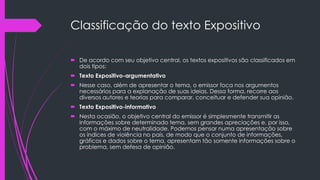 Classificação do texto Expositivo
 De acordo com seu objetivo central, os textos expositivos são classificados em
dois tipos:
 Texto Expositivo-argumentativo
 Nesse caso, além de apresentar o tema, o emissor foca nos argumentos
necessários para a explanação de suas ideias. Dessa forma, recorre aos
diversos autores e teorias para comparar, conceituar e defender sua opinião.
 Texto Expositivo-informativo
 Nesta ocasião, o objetivo central do emissor é simplesmente transmitir as
informações sobre determinado tema, sem grandes apreciações e, por isso,
com o máximo de neutralidade. Podemos pensar numa apresentação sobre
os índices de violência no país, de modo que o conjunto de informações,
gráficos e dados sobre o tema, apresentam tão somente informações sobre o
problema, sem defesa de opinião.
 