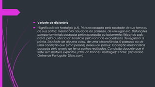  Verbete de dicionário
 “Significado de Nostalgia (s.f). Tristeza causada pela saudade de sua terra ou
de sua pátria; melancolia. Saudade do passado, de um lugar etc. Disfunções
comportamentais causadas pela separação ou isolamento (físico) do país
natal, pela ausência da família e pela vontade exacerbada de regressar à
pátria. Saudade de alguma coisa, de uma circunstância já passada ou de
uma condição que (uma pessoa) deixou de possuir. Condição melancólica
causada pelo anseio de ter os sonhos realizados. Condição daquele que é
triste sem motivos explícitos. (Etm. do francês: nostalgie)” Fonte: (Dicionário
Online de Português- Dicio.com)
 