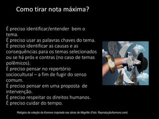 É preciso identificar/entender bem o
tema.
É preciso usar as palavras chaves do tema.
É preciso identificar as causas e as
consequências para os temas selecionados
ou se há prós e contras (no caso de temas
polêmicos).
É preciso pensar no repertório
sociocultural – a fim de fugir do senso
comum.
É preciso pensar em uma proposta de
intervenção.
É preciso respeitar os direitos humanos.
É preciso cuidar do tempo.
Relógios da coleção da Komono inspirada nas obras de Magritte (Foto: Reprodução/komono.com)
Como tirar nota máxima?
 