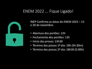 ENEM 2022 ... Fique Ligado!
INEP Confirma as datas do ENEM 2022 – 13
e 20 de novembro.
• Abertura dos portões: 12h
• Fechamento dos portões: 13h
• Início das provas: 13h30
• Término das provas 1º dia: 19h (5h:30m)
• Término das provas 2º dia: 18h30 (5:00h)
 
