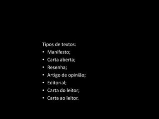 Gêneros Argumentativos - visam convencer o público alvo a
respeito de determinado ponto de vista, o que exigirá um complexo
trabalho de selecionar argumentos sólidos e confiáveis.
Tipos de textos:
• Manifesto;
• Carta aberta;
• Resenha;
• Artigo de opinião;
• Editorial;
• Carta do leitor;
• Carta ao leitor.
 