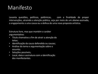 Manifesto
Levanta questões, políticas, polêmicas, com a finalidade de propor
intervenções, atraindo a atenção pública, seja por meio de um abaixo-assinado,
o engajamento a uma causa ou a defesa de uma nova proposta artística.
Estrutura livre, mas que mantém o caráter
argumentativo:
• Título chamativo a fim de atrair a atenção do
leitor;
• Identificação da causa defendida ou causas;
• Análise do tema e argumentação sobre o
assunto;
• Soluções possíveis;
• Local, data e assinatura com a identificação
dos manifestantes.
 