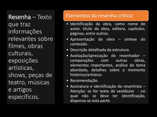 Resenha – Texto
que traz
informações
relevantes sobre
filmes, obras
culturais,
exposições
artísticas,
shows, peças de
teatro, músicas
e artigos
específicos.
Elementos da resenha crítica:
• Identificação da obra, como nome do
autor, título da obra, editora, capítulos,
páginas, entre outros.
• Apresentação da obra – síntese do
conteúdo.
• Descrição detalhada da estrutura.
• Avaliação/apreciação do resenhador –
comparações com outras obras,
elementos importantes, análise do tema
abordado, detalhes sobre o momento
histórico/artístico.
• Recomendação.
• Assinatura e identificação do resenhista –
Atenção: se for texto de vestibular - no
qual não se deve ter identificação,
dispensa-se esta parte.
 
