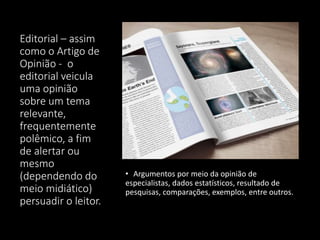 Editorial – assim
como o Artigo de
Opinião - o
editorial veicula
uma opinião
sobre um tema
relevante,
frequentemente
polêmico, a fim
de alertar ou
mesmo
(dependendo do
meio midiático)
persuadir o leitor.
• Argumentos por meio da opinião de
especialistas, dados estatísticos, resultado de
pesquisas, comparações, exemplos, entre outros.
 