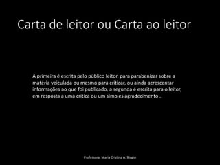 Carta de leitor ou Carta ao leitor
Professora: Maria Cristina A. Biagio
A primeira é escrita pelo público leitor, para parabenizar sobre a
matéria veiculada ou mesmo para criticar, ou ainda acrescentar
informações ao que foi publicado, a segunda é escrita para o leitor,
em resposta a uma crítica ou um simples agradecimento .
 