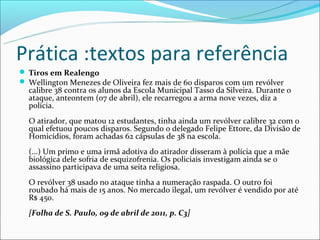 Prática :textos para referência
 Tiros em Realengo
 Wellington Menezes de Oliveira fez mais de 60 disparos com um revólver
  calibre 38 contra os alunos da Escola Municipal Tasso da Silveira. Durante o
  ataque, anteontem (07 de abril), ele recarregou a arma nove vezes, diz a
  polícia.
  O atirador, que matou 12 estudantes, tinha ainda um revólver calibre 32 com o
  qual efetuou poucos disparos. Segundo o delegado Felipe Ettore, da Divisão de
  Homicídios, foram achadas 62 cápsulas de 38 na escola.
  (...) Um primo e uma irmã adotiva do atirador disseram à polícia que a mãe
  biológica dele sofria de esquizofrenia. Os policiais investigam ainda se o
  assassino participava de uma seita religiosa.
  O revólver 38 usado no ataque tinha a numeração raspada. O outro foi
  roubado há mais de 15 anos. No mercado ilegal, um revólver é vendido por até
  R$ 450.
  [Folha de S. Paulo, 09 de abril de 2011, p. C3]
 