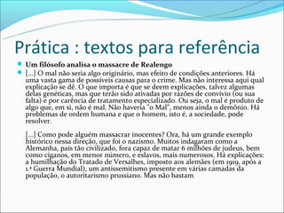 Prática : textos para referência
 Um filósofo analisa o massacre de Realengo
 [...] O mal não seria algo originário, mas efeito de condições anteriores. Há
  uma vasta gama de possíveis causas para o crime. Mas não interessa aqui qual
  explicação se dê. O que importa é que se deem explicações, talvez algumas
  delas genéticas, mas que terão sido ativadas por razões de convívio (ou sua
  falta) e por carência de tratamento especializado. Ou seja, o mal é produto de
  algo que, em si, não é mal. Não haveria "o Mal", menos ainda o demônio. Há
  problemas de ordem humana e que o homem, isto é, a sociedade, pode
  resolver.
  [...] Como pode alguém massacrar inocentes? Ora, há um grande exemplo
  histórico nessa direção, que foi o nazismo. Muitos indagaram como a
  Alemanha, país tão civilizado, fora capaz de matar 6 milhões de judeus, bem
  como ciganos, em menor número, e eslavos, mais numerosos. Há explicações:
  a humilhação do Tratado de Versalhes, imposto aos alemães (em 1919, após a
  1.ª Guerra Mundial), um antissemitismo presente em várias camadas da
  população, o autoritarismo prussiano. Mas não bastam
 