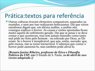 Prática:textos para referência
Outras culturas tiveram elementos comparáveis, separados ou
  reunidos, e nem por isso realizaram holocaustos. Daí que vários
  estudiosos digam que, em última análise, a análise não
  consegue explicar o horror. As causas e razões apontadas ficam
  muito aquém do sofrimento gerado. Daí que se possa e se deva
  contar o que aconteceu, mas sem jamais entender como tanto
  mal pôde ser feito pelo homem - ou tolerado por Deus, se Ele
  existe. Se o horror é inexplicável, que seja, então, narrado: que,
  pelo menos, não se torne inenarrável. E sabemos que contar o
  horror pode aumentá-lo, mas também pode aliviá-lo.
  [Renato Janine Ribeiro, professor de Ética e Filosofia
  Política da USP, em O Estado de S. Paulo, 10 de abril de 2011
  (texto adaptado )]
 
