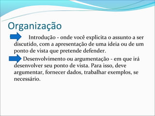 Organização
      Introdução - onde você explicita o assunto a ser
 discutido, com a apresentação de uma ideia ou de um
 ponto de vista que pretende defender.
    Desenvolvimento ou argumentação - em que irá
 desenvolver seu ponto de vista. Para isso, deve
 argumentar, fornecer dados, trabalhar exemplos, se
 necessário.
 
