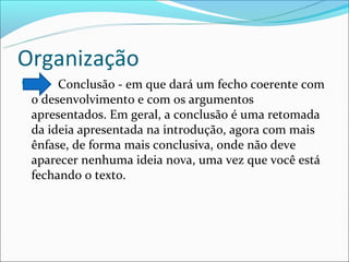 Organização
     Conclusão - em que dará um fecho coerente com
 o desenvolvimento e com os argumentos
 apresentados. Em geral, a conclusão é uma retomada
 da ideia apresentada na introdução, agora com mais
 ênfase, de forma mais conclusiva, onde não deve
 aparecer nenhuma ideia nova, uma vez que você está
 fechando o texto.
 
