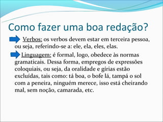 Como fazer uma boa redação?
   Verbos: os verbos devem estar em terceira pessoa,
 ou seja, referindo-se a: ele, ela, eles, elas.
 Linguagem: é formal, logo, obedece às normas
 gramaticais. Dessa forma, empregos de expressões
 coloquiais, ou seja, da oralidade e gírias estão
 excluídas, tais como: tá boa, o bofe lá, tampá o sol
 com a peneira, ninguém merece, isso está cheirando
 mal, sem noção, camarada, etc.
 