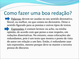 Como fazer uma boa redação?
    Palavras: devem ser usadas no seu sentido denotativo,
 literal, ou melhor, no que consta no dicionário. Deixe o
 sentido figurado para as poesias e outros tipos de textos.
    Expressões: é comum lermos: eu acho, na minha
 opinião, de acordo com que penso a esse respeito, em
 redações dissertativas. No entanto, essas colocações são
 redundantes, pois é um texto que mostra o ponto de vista
 do autor em relação a um fato. Então, é redundante usar
 tais expressões, mesmo porque deve-se manter a terceira
 pessoa do discurso.
 