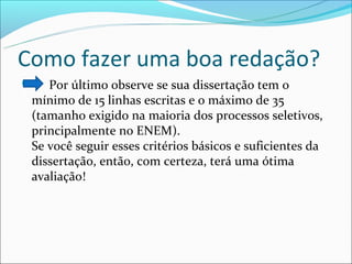 Como fazer uma boa redação?
   Por último observe se sua dissertação tem o
 mínimo de 15 linhas escritas e o máximo de 35
 (tamanho exigido na maioria dos processos seletivos,
 principalmente no ENEM).
 Se você seguir esses critérios básicos e suficientes da
 dissertação, então, com certeza, terá uma ótima
 avaliação!
 