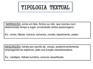 TIPOLOGIA TEXTUAL
NARRAÇÃO: conta um fato, fictício ou não, que ocorreu num
determinado tempo e lugar, envolvendo certos personagens.
Ex.: conto, fábula, crônica, romance, novela, depoimento, piada.
DESCRIÇÃO: retrato por escrito de coisas, predominantemente
empregando-se adjetivos, pela sua função caracterizadora.
Ex.: cardápio, folheto turístico, anúncio classificado.
 