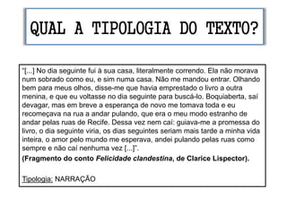 QUAL A TIPOLOGIA DO TEXTO?
“[...] No dia seguinte fui à sua casa, literalmente correndo. Ela não morava
num sobrado como eu, e sim numa casa. Não me mandou entrar. Olhando
bem para meus olhos, disse-me que havia emprestado o livro a outra
menina, e que eu voltasse no dia seguinte para buscá-lo. Boquiaberta, saí
devagar, mas em breve a esperança de novo me tomava toda e eu
recomeçava na rua a andar pulando, que era o meu modo estranho de
andar pelas ruas de Recife. Dessa vez nem caí: guiava-me a promessa do
livro, o dia seguinte viria, os dias seguintes seriam mais tarde a minha vida
inteira, o amor pelo mundo me esperava, andei pulando pelas ruas como
sempre e não caí nenhuma vez [...]”.
(Fragmento do conto Felicidade clandestina, de Clarice Lispector).
Tipologia: NARRAÇÃO
 
