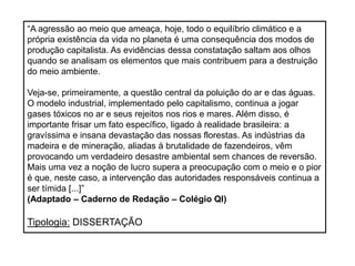 “A agressão ao meio que ameaça, hoje, todo o equilíbrio climático e a
própria existência da vida no planeta é uma consequência dos modos de
produção capitalista. As evidências dessa constatação saltam aos olhos
quando se analisam os elementos que mais contribuem para a destruição
do meio ambiente.
Veja-se, primeiramente, a questão central da poluição do ar e das águas.
O modelo industrial, implementado pelo capitalismo, continua a jogar
gases tóxicos no ar e seus rejeitos nos rios e mares. Além disso, é
importante frisar um fato específico, ligado à realidade brasileira: a
gravíssima e insana devastação das nossas florestas. As indústrias da
madeira e de mineração, aliadas à brutalidade de fazendeiros, vêm
provocando um verdadeiro desastre ambiental sem chances de reversão.
Mais uma vez a noção de lucro supera a preocupação com o meio e o pior
é que, neste caso, a intervenção das autoridades responsáveis continua a
ser tímida [...]”
(Adaptado – Caderno de Redação – Colégio QI)
Tipologia: DISSERTAÇÃO
 