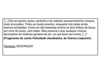 “[...] Ela era gorda, baixa, sardenta e de cabelos excessivamente crespos,
meio arruivados. Tinha um busto enorme, enquanto nós todas ainda
éramos achatadas. Como se não bastasse enchia os dois bolsos da blusa,
por cima do busto, com balas. Mas possuía o que qualquer criança
devoradora de histórias gostaria de ter: um pai dono de livraria. [...]”.
(Fragmento do conto Felicidade clandestina, de Clarice Lispector).
Tipologia: DESCRIÇÃO
 
