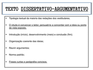 TEXTO DISSERTATIVO-ARGUMENTATIVO
 Tipologia textual da maioria das redações dos vestibulares;
 O intuito é convencer o leitor, persuadi-lo a concordar com a ideia ou ponto
de vista exposto.
 Introdução (início), desenvolvimento (meio) e conclusão (fim);
 Organização coerente das ideias;
 Reunir argumentos;
 Norma padrão;
 Frases curtas e parágrafos concisos.
 
