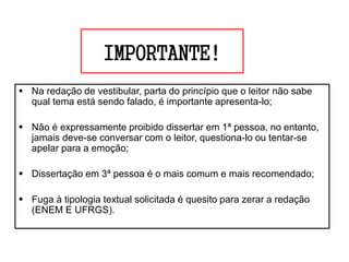IMPORTANTE!
 Na redação de vestibular, parta do princípio que o leitor não sabe
qual tema está sendo falado, é importante apresenta-lo;
 Não é expressamente proibido dissertar em 1ª pessoa, no entanto,
jamais deve-se conversar com o leitor, questiona-lo ou tentar-se
apelar para a emoção;
 Dissertação em 3ª pessoa é o mais comum e mais recomendado;
 Fuga à tipologia textual solicitada é quesito para zerar a redação
(ENEM E UFRGS).
 