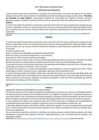 E.E.F.M Ananias do Amaral Vieira
PROPOSTA DE REDAÇÃO
A partir da leitura dos textos motivadores e com base nos conhecimentos construídos ao longo de sua formação,
redija texto dissertativo-argumentativo em modalidade escrita formal da língua portuguesa sobre o tema: “Os efeitos
da obesidade na saúde pública”, apresentando proposta de intervenção que respeite os direitos humanos.
Selecione, organize e relacione, de forma coerente e coesa, argumentos e fatos para defesa de seu ponto de vista.
TEXTO I
O ministro da Saúde, Ricardo Barros, apresentou nesta terça-feira (14) três novos compromissos do governo para
diminuir a obesidade no Brasil. As metas da pasta fazem parte dos eventos da Década das Ações das Nações Unidas
para a nutrição, que visa o acesso universal a dietas mais saudáveis e sustentáveis para os países da América Latina
e do Caribe.
Disponível em:https://www.acidadeon.com/ribeiraopreto/cotidiano/NOT,2,2,980429,Cuidar+da+obesidade+e+trabalho+de+equipe.aspx Acesso em 29
maio 2017
TEXTO II
O ministro da Saúde, Ricardo Barros, apresentou nesta terça-feira (14) três novos compromissos do governo para
diminuir a obesidade no Brasil. As metas da pasta fazem parte dos eventos da Década das Ações das Nações Unidas
para a nutrição, que visa o acesso universal a dietas mais saudáveis e sustentáveis para os países da América Latina
e do Caribe.
As metas do governo são:
Deter o crescimento da obesidade na população adulta até 2019;
Reduzir em 30% o consumo de refrigerantes e sucos artificiais;
Aumentar em 17,8% o consumo de frutas e hortaliças.
Barros afirmou que vai discutir com o ministro da Educação, Mendonça Filho, uma forma de o Ministério da Saúde
oferecer aos alunos de escolas públicas campanhas para estimular o consumo de alimentação saudável.
“Isso vai permitir que as crianças sejam orientadas nesta questão da alimentação, no exercício físico, e também sejam
qualificadas a manusear os alimentos”, disse o ministro.
De acordo com o governo, os números de obesidade no país ultrapassam a marca de pessoas com fome. “Nosso
desafio agora é inverso: é preciso ensinar a população a descascar mais e desembalar mais”.
O evento Década das Ações das Nações Unidas para a Nutrição foi lançado no ano passado pela Organização das
Nações Unidas (ONU). No encontro desta quinta, representas do órgão alertaram sobre a transição alimentar que os
países da América Latina passam. Segundo uma pesquisa divulgado em 2016 que 58% da população da América
Latina está com sobrepeso e 23% está obesa.
Disponível em: http://g1.globo.com/bemestar/noticia/ministerio-da-saude-determina-metas-para-diminuir-obesidade-no-brasil.ghtml Acesso em 29 maio
2017
TEXTO III
OBESIDADE TORNOU-SE UM PROBLEMA DE SAÚDE PÚBLICA
O excesso de peso já é um dos maiores problemas de saúde pública no mundo. Os custos com a obesidade já são 5%
das despesas totais do Sistema Único de Saúde do Brasil. Já na Inglaterra os gastos com o tratamento da doença e
suas repercussões, como os problemas do coração e diabetes, já alcançam números alarmantes. No Brasil já temos
40% dos adultos acima do peso e temos mais de 10% da população obesa (mais ou menos 20 milhões de pessoas).
O maior problema de saúde é que as pessoas ainda não se deram conta que a obesidade vem acompanhada de
complicações graves que afetam o coração e o organismo como um todo (diabetes, pressão alta, etc).
A obesidade abdominal produz inflamação e facilita o depósito de gordura nos vasos, trazendo doença do coração
como o infarto do miocárdio. O excesso de peso prejudica o sono, facilita a pressão alta, dificulta a atividade física,
entre outros problemas.
Há uma tentativa mundial de se estimular os indivíduos com excesso de peso a adotar hábitos saudáveis, com dieta
equilibrada e exercícios físicos regulares. Diminuir a obesidade passou a ser um desafio para se conseguir uma
população saudável!
Disponível em: http://www.drpastore.com.br/m135/dicas/obesidade_tornou-se_um_problema_de_saude_publica Acesso em 29 maio 2017
 