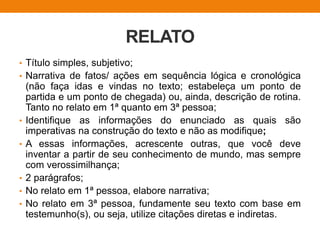 RELATO
• Título simples, subjetivo;
• Narrativa de fatos/ ações em sequência lógica e cronológica
(não faça idas e vindas no texto; estabeleça um ponto de
partida e um ponto de chegada) ou, ainda, descrição de rotina.
Tanto no relato em 1ª quanto em 3ª pessoa;
• Identifique as informações do enunciado as quais são
imperativas na construção do texto e não as modifique;
• A essas informações, acrescente outras, que você deve
inventar a partir de seu conhecimento de mundo, mas sempre
com verossimilhança;
• 2 parágrafos;
• No relato em 1ª pessoa, elabore narrativa;
• No relato em 3ª pessoa, fundamente seu texto com base em
testemunho(s), ou seja, utilize citações diretas e indiretas.
 