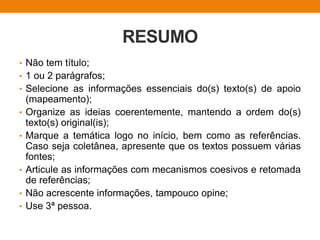 RESUMO
• Não tem título;
• 1 ou 2 parágrafos;
• Selecione as informações essenciais do(s) texto(s) de apoio
(mapeamento);
• Organize as ideias coerentemente, mantendo a ordem do(s)
texto(s) original(is);
• Marque a temática logo no início, bem como as referências.
Caso seja coletânea, apresente que os textos possuem várias
fontes;
• Articule as informações com mecanismos coesivos e retomada
de referências;
• Não acrescente informações, tampouco opine;
• Use 3ª pessoa.
 