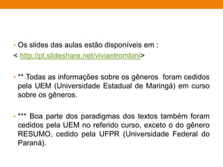 • Os slides das aulas estão disponíveis em :
< http://pt.slideshare.net/viviantrombini>
• ** Todas as informações sobre os gêneros foram cedidos
pela UEM (Universidade Estadual de Maringá) em curso
sobre os gêneros.
• *** Boa parte dos paradigmas dos textos também foram
cedidos pela UEM no referido curso, exceto o do gênero
RESUMO, cedido pela UFPR (Universidade Federal do
Paraná).
 