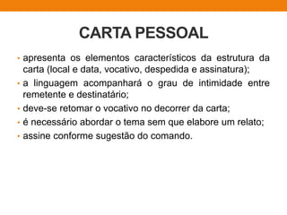 CARTA PESSOAL
• apresenta os elementos característicos da estrutura da
carta (local e data, vocativo, despedida e assinatura);
• a linguagem acompanhará o grau de intimidade entre
remetente e destinatário;
• deve-se retomar o vocativo no decorrer da carta;
• é necessário abordar o tema sem que elabore um relato;
• assine conforme sugestão do comando.
 