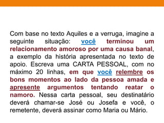 Com base no texto Aquiles e a verruga, imagine a
seguinte situação: você terminou um
relacionamento amoroso por uma causa banal,
a exemplo da história apresentada no texto de
apoio. Escreva uma CARTA PESSOAL, com no
máximo 20 linhas, em que você relembre os
bons momentos ao lado da pessoa amada e
apresente argumentos tentando reatar o
namoro. Nessa carta pessoal, seu destinatário
deverá chamar-se José ou Josefa e você, o
remetente, deverá assinar como Maria ou Mário.
 