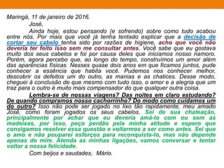 Maringá, 11 de janeiro de 2016.
José,
Ainda hoje, estou pensando (e sofrendo) sobre como tudo acabou
entre nós. Por mais que você já tenha tentado explicar que a decisão de
cortar seu cabelo tenha sido por razões de higiene, acho que você não
deveria ter feito isso sem me consultar antes. Você sabe que eu gostava
muito dos seus cabelos e foi por causa deles que iniciamos nosso namoro.
Porém, agora percebo que, ao longo do tempo, construímos um amor além
das aparências físicas. Nesses quase dois anos em que ficamos juntos, pude
conhecer a essência que habita você. Pudemos nos conhecer melhor,
descobrir os defeitos um do outro, as manias e as chatices. Desse modo,
cheguei à conclusão de que mesmo com tudo isso, o amor e a alegria que um
traz para o outro é muito mais compensador do que qualquer outra coisa.
Lembra-se de nossas viagens? Das noites em claro estudando?
De quando compramos nosso cachorrinho? Do modo como cuidamos um
do outro? Isso não pode ser jogado no lixo tão rapidamente, meu amado
José, como foram jogados os seus cabelos. Sei de sua chateação,
principalmente por achar que eu deveria amá-lo com ou sem as
madeixas, por isso, peço perdão pela minha atitude e espero que
consigamos resolver essa questão e voltarmos a ser como antes. Sei que
o amo e não pouparei esforços para reconquista-lo, mas não depende
apenas de mim. Atenda as minhas ligações, vamos conversar e tentar
voltar a nossa felicidade.
Com beijos e saudades, Mário.
 