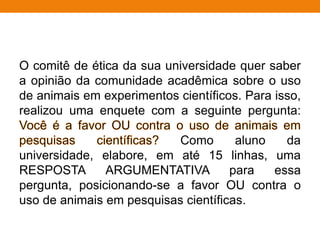 O comitê de ética da sua universidade quer saber
a opinião da comunidade acadêmica sobre o uso
de animais em experimentos científicos. Para isso,
realizou uma enquete com a seguinte pergunta:
Como aluno da
universidade, elabore, em até 15 linhas, uma
RESPOSTA ARGUMENTATIVA para essa
pergunta, posicionando-se a favor OU contra o
uso de animais em pesquisas científicas.
 
