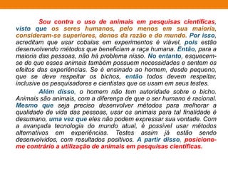 Sou contra o uso de animais em pesquisas científicas,
visto que os seres humanos, pelo menos em sua maioria,
consideram-se superiores, donos da razão e do mundo. Por isso,
acreditam que usar cobaias em experimentos é viável, pois estão
desenvolvendo métodos que beneficiam a raça humana. Então, para a
maioria das pessoas, não há problema nisso. No entanto, esquecem-
se de que esses animais também possuem necessidades e sentem os
efeitos das experiências. Se é ensinado ao homem, desde pequeno,
que se deve respeitar os bichos, então todos devem respeitar,
inclusive os pesquisadores e cientistas que os usam em seus testes.
Além disso, o homem não tem autoridade sobre o bicho.
Animais são animais, com a diferença de que o ser humano é racional.
Mesmo que seja preciso desenvolver métodos para melhorar a
qualidade de vida das pessoas, usar os animais para tal finalidade é
desumano, uma vez que eles não podem expressar sua vontade. Com
a avançada tecnologia do mundo atual, é possível usar métodos
alternativos em experiências. Testes assim já estão sendo
desenvolvidos, com resultados positivos. A partir disso, posiciono-
me contrário a utilização de animais em pesquisas científicas.
 