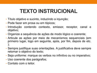 TEXTO INSTRUCIONAL
• Título objetivo e sucinto, induzindo a injunção;
• Pode fazer em prosa ou em tópicos;
• Introdução contendo contexto, emissor, receptor, canal e
objetivo;
• Organize a sequência de ações de modo lógico e coerente;
• Articule as ações por meio de mecanismos sequenciais (em
primeiro lugar, logo em seguinte, após, por fim, depois de etc.
);
• Sempre justifique suas orientações. A justificativa deve sempre
retomar o objetivo do texto;
• Seja uniforme: marque os verbos no infinitivo ou no imperativo;
• Uso coerente dos parágrafos;
• Contato com o leitor.
 
