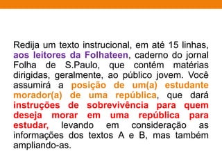 Redija um texto instrucional, em até 15 linhas,
aos leitores da Folhateen, caderno do jornal
Folha de S.Paulo, que contém matérias
dirigidas, geralmente, ao público jovem. Você
assumirá a posição de um(a) estudante
morador(a) de uma república, que dará
instruções de sobrevivência para quem
deseja morar em uma república para
estudar, levando em consideração as
informações dos textos A e B, mas também
ampliando-as.
 