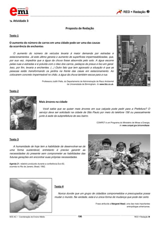 RED  Redação 
_________________________________________________________________________________________________________________________
___________________________________________________________________________________________________________________________________________________________________________________________________________________________________________________________________________________________________________________________________________________________________________________________________________________________ _____________________________________________________________________________________________________________
SEE-AC  Coordenação de Ensino Médio RED  Redação 196
 Atividade 3
Proposta de Redação
Texto 1
O aumento do número de carros em uma cidade pode ser uma das causas
da ocorrência de enchentes
O aumento do número de veículos levaria à maior demanda por estradas e
estacionamentos. Já este último geraria o aumento de superfícies impermeabilizadas, que,
por sua vez, impediria que a água da chuva fosse absorvida pelo solo. A água escorre
pelas ruas e estradas e é poluída com o óleo dos carros, pedaços de pneus e lixo em geral.
Isso, por fim, levaria a enchentes. (...) Outro fato que tem agravado a situação é que as
pessoas estão transformando os jardins na frente das casas em estacionamento. Ao
colocarem concreto impermeável no chão, a água da chuva também escoa para a rua.
Professora Judith Petts, do Departamento de Administração de Risco Ambiental
da Universidade de Birmingham. In: www.bbc.co.uk.
Texto 2
Mais árvores na cidade
Você sabia que se quiser mais árvores em sua calçada pode pedir para a Prefeitura? O
serviço deve ser solicitado na cidade de São Paulo por meio do telefone 156 ou pessoalmente
junto à sede da subprefeitura de seu bairro.
CONPET é um Programa do Ministério de Minas e Energia.
In: www.conpet.gov.br/comofazer.
Texto 3
A humanidade de hoje tem a habilidade de desenvolver-se de
uma forma sustentável, entretanto é preciso garantir as
necessidades do presente sem comprometer as habilidades das
futuras gerações em encontrar suas próprias necessidades.
Agenda 21, relatório produzido durante a conferência Eco-92,
ocorrida no Rio de Janeiro, Brasil, 1992.
Texto 4
Nunca duvide que um grupo de cidadãos comprometidos e preocupados possa
mudar o mundo. Na verdade, esta é a única forma de mudança que pode dar certo.
Frase atribuída a Margaret Mead, uma das mais importantes
antropólogas americanas.
 