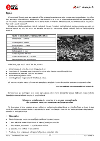 RED  Redação 
_________________________________________________________________________________________________________________________
___________________________________________________________________________________________________________________________________________________________________________________________________________________________________________________________________________________________________________________________________________________________________________________________________________________________ _____________________________________________________________________________________________________________
SEE-AC  Coordenação de Ensino Médio RED  Redação 197
Texto 5
O mundo está ficando cada vez mais sujo. O lixo se espalha rapidamente pelas nossas ruas, comunidades e rios. Com
isso, a poluição vai aumentando, aumentando... que está INSUPORTÁVEL. A quantidade de lixo produzida diariamente por
um ser humano é de aproximadamente UM QUILO E MEIO. Só no Brasil, são produzidas 240 mil toneladas de lixo por dia.
Para onde vai todo este lixo?
Em algumas cidades brasileiras, mais da metade do lixo não é coletado, e sim atirado de qualquer maneira nas ruas, em
terrenos baldios, em rios, em lagos, nas estradas de ferro etc., sendo que, alguns materiais NÃO SE DECOMPÕEM
NUNCA.
Além disto, jogar lixo na rua ou nos rios provoca:
 contaminação do solo, dos lençóis de água e do ar;
 reprodução de doenças e seus transmissores, como ratos, baratas, mosquito da dengue;
 entupimento de bueiros e, com isso, enchentes;
 maus cheiros e poluição visual;
 contribuição para o agravamento do efeito de estufa.
Os grandes culpados somos nós, que não aprendemos a reduzir a produção, reutilizar e separar corretamente o lixo.
Fonte: http://www.sesef.com.br/sercrianca/ARQUIVOS/crianca.swf.
Considerando que as imagens e os textos reproduzidos anteriormente têm caráter apenas motivador, redija um texto
dissertativo-argumentativo a respeito do seguinte tema:
Não espere sentado nada dos governos: só as pessoas, no seu dia a dia,
têm o poder de preservar o planeta para as futuras gerações.
Ao desenvolver o tema proposto, procure utilizar os conhecimentos adquiridos e as reflexões feitas ao longo de sua
formação. Selecione, organize e relacione argumentos, fatos e opiniões para defender seu ponto de vista e suas propostas,
sem ferir os direitos humanos.
 Observações:
 Seu texto deve ser escrito na modalidade-padrão da língua portuguesa.
 O texto não deve ser escrito em forma de poema (versos) ou narração.
 O texto deve ter, no mínimo, 15 (quinze) linhas escritas.
 O rascunho pode ser feito no seu caderno.
 A redação deve ser passada a limpo na folha própria e escrita à tinta.
 