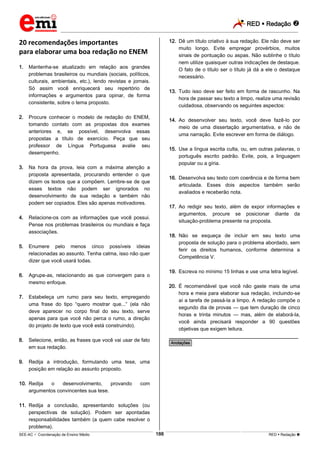 RED  Redação 
_________________________________________________________________________________________________________________________
___________________________________________________________________________________________________________________________________________________________________________________________________________________________________________________________________________________________________________________________________________________________________________________________________________________________ _____________________________________________________________________________________________________________
SEE-AC  Coordenação de Ensino Médio RED  Redação 188
20 recomendações importantes
para elaborar uma boa redação no ENEM
1. Mantenha-se atualizado em relação aos grandes
problemas brasileiros ou mundiais (sociais, políticos,
culturais, ambientais, etc.), lendo revistas e jornais.
Só assim você enriquecerá seu repertório de
informações e argumentos para opinar, de forma
consistente, sobre o tema proposto.
2. Procure conhecer o modelo de redação do ENEM,
tomando contato com as propostas dos exames
anteriores e, se possível, desenvolva essas
propostas a título de exercício. Peça que seu
professor de Língua Portuguesa avalie seu
desempenho.
3. Na hora da prova, leia com a máxima atenção a
proposta apresentada, procurando entender o que
dizem os textos que a compõem. Lembre-se de que
esses textos não podem ser ignorados no
desenvolvimento de sua redação e também não
podem ser copiados. Eles são apenas motivadores.
4. Relacione-os com as informações que você possui.
Pense nos problemas brasileiros ou mundiais e faça
associações.
5. Enumere pelo menos cinco possíveis ideias
relacionadas ao assunto. Tenha calma, isso não quer
dizer que você usará todas.
6. Agrupe-as, relacionando as que convergem para o
mesmo enfoque.
7. Estabeleça um rumo para seu texto, empregando
uma frase do tipo “quero mostrar que...” (ela não
deve aparecer no corpo final do seu texto, serve
apenas para que você não perca o rumo, a direção
do projeto de texto que você está construindo).
8. Selecione, então, as frases que você vai usar de fato
em sua redação.
9. Redija a introdução, formulando uma tese, uma
posição em relação ao assunto proposto.
10. Redija o desenvolvimento, provando com
argumentos convincentes sua tese.
11. Redija a conclusão, apresentando soluções (ou
perspectivas de solução). Podem ser apontadas
responsabilidades também (a quem cabe resolver o
problema).
12. Dê um título criativo à sua redação. Ele não deve ser
muito longo. Evite empregar provérbios, muitos
sinais de pontuação ou aspas. Não sublinhe o título
nem utilize quaisquer outras indicações de destaque.
O fato de o título ser o título já dá a ele o destaque
necessário.
13. Tudo isso deve ser feito em forma de rascunho. Na
hora de passar seu texto a limpo, realize uma revisão
cuidadosa, observando os seguintes aspectos:
14. Ao desenvolver seu texto, você deve fazê-lo por
meio de uma dissertação argumentativa, e não de
uma narração. Evite escrever em forma de diálogo.
15. Use a língua escrita culta, ou, em outras palavras, o
português escrito padrão. Evite, pois, a linguagem
popular ou a gíria.
16. Desenvolva seu texto com coerência e de forma bem
articulada. Esses dois aspectos também serão
avaliados e receberão nota.
17. Ao redigir seu texto, além de expor informações e
argumentos, procure se posicionar diante da
situação-problema presente na proposta.
18. Não se esqueça de incluir em seu texto uma
proposta de solução para o problema abordado, sem
ferir os direitos humanos, conforme determina a
Competência V.
19. Escreva no mínimo 15 linhas e use uma letra legível.
20. É recomendável que você não gaste mais de uma
hora e meia para elaborar sua redação, incluindo-se
aí a tarefa de passá-la a limpo. A redação compõe o
segundo dia de provas — que tem duração de cinco
horas e trinta minutos — mas, além de elaborá-la,
você ainda precisará responder a 90 questões
objetivas que exigem leitura.
________________________________________________
*Anotações*
 