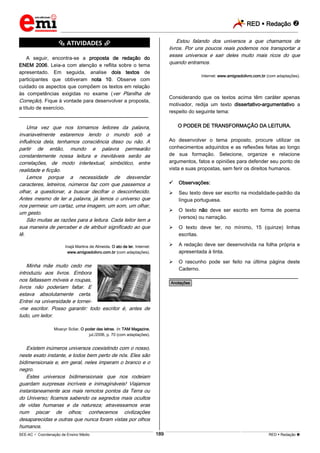 RED  Redação 
_________________________________________________________________________________________________________________________
___________________________________________________________________________________________________________________________________________________________________________________________________________________________________________________________________________________________________________________________________________________________________________________________________________________________ _____________________________________________________________________________________________________________
SEE-AC  Coordenação de Ensino Médio RED  Redação 189
*********** ATIVIDADES ***********
A seguir, encontra-se a proposta de redação do
ENEM 2006. Leia-a com atenção e reflita sobre o tema
apresentado. Em seguida, analise dois textos de
participantes que obtiveram nota 10. Observe com
cuidado os aspectos que compõem os textos em relação
às competências exigidas no exame (ver Planilha de
Correção). Fique à vontade para desenvolver a proposta,
a título de exercício.
________________________________________________
Uma vez que nos tornamos leitores da palavra,
invariavelmente estaremos lendo o mundo sob a
influência dela, tenhamos consciência disso ou não. A
partir de então, mundo e palavra permearão
constantemente nossa leitura e inevitáveis serão as
correlações, de modo intertextual, simbiótico, entre
realidade e ficção.
Lemos porque a necessidade de desvendar
caracteres, letreiros, números faz com que passemos a
olhar, a questionar, a buscar decifrar o desconhecido.
Antes mesmo de ler a palavra, já lemos o universo que
nos permeia: um cartaz, uma imagem, um som, um olhar,
um gesto.
São muitas as razões para a leitura. Cada leitor tem a
sua maneira de perceber e de atribuir significado ao que
lê.
Inajá Martins de Almeida. O ato de ler. Internet:
www.amigosdolivro.com.br (com adaptações).
Minha mãe muito cedo me
introduziu aos livros. Embora
nos faltassem móveis e roupas,
livros não poderiam faltar. E
estava absolutamente certa.
Entrei na universidade e tornei-
-me escritor. Posso garantir: todo escritor é, antes de
tudo, um leitor.
Moacyr Scliar. O poder das letras. In: TAM Magazine,
jul./2006, p. 70 (com adaptações).
Existem inúmeros universos coexistindo com o nosso,
neste exato instante, e todos bem perto de nós. Eles são
bidimensionais e, em geral, neles imperam o branco e o
negro.
Estes universos bidimensionais que nos rodeiam
guardam surpresas incríveis e inimagináveis! Viajamos
instantaneamente aos mais remotos pontos da Terra ou
do Universo; ficamos sabendo os segredos mais ocultos
de vidas humanas e da natureza; atravessamos eras
num piscar de olhos; conhecemos civilizações
desaparecidas e outras que nunca foram vistas por olhos
humanos.
Estou falando dos universos a que chamamos de
livros. Por uns poucos reais podemos nos transportar a
esses universos e sair deles muito mais ricos do que
quando entramos.
Internet: www.amigosdolivro.com.br (com adaptações).
Considerando que os textos acima têm caráter apenas
motivador, redija um texto dissertativo-argumentativo a
respeito do seguinte tema:
O PODER DE TRANSFORMAÇÃO DA LEITURA.
Ao desenvolver o tema proposto, procure utilizar os
conhecimentos adquiridos e as reflexões feitas ao longo
de sua formação. Selecione, organize e relacione
argumentos, fatos e opiniões para defender seu ponto de
vista e suas propostas, sem ferir os direitos humanos.
 Observações:
 Seu texto deve ser escrito na modalidade-padrão da
língua portuguesa.
 O texto não deve ser escrito em forma de poema
(versos) ou narração.
 O texto deve ter, no mínimo, 15 (quinze) linhas
escritas.
 A redação deve ser desenvolvida na folha própria e
apresentada à tinta.
 O rascunho pode ser feito na última página deste
Caderno.
________________________________________________
*Anotações*
 