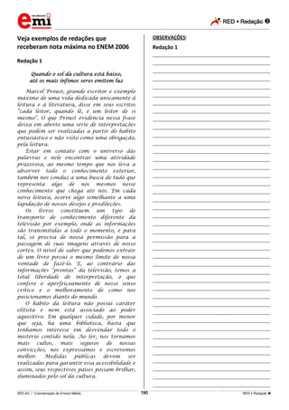 RED  Redação 
_________________________________________________________________________________________________________________________
___________________________________________________________________________________________________________________________________________________________________________________________________________________________________________________________________________________________________________________________________________________________________________________________________________________________ _____________________________________________________________________________________________________________
SEE-AC  Coordenação de Ensino Médio RED  Redação 190
Veja exemplos de redações que
receberam nota máxima no ENEM 2006
Redação 1
Quando o sol da cultura está baixo,
até os mais ínfimos seres emitem luz
Marcel Proust, grande escritor e exemplo
máximo de uma vida dedicada unicamente à
leitura e à literatura, disse em seus escritos
“cada leitor, quando lê, é um leitor de si
mesmo”. O que Proust evidencia nessa frase
deixa em aberto uma série de interpretações
que podem ser realizadas a partir do hábito
entusiástico e não visto como uma obrigação,
pela leitura.
Estar em contato com o universo das
palavras e nele encontrar uma atividade
prazerosa, ao mesmo tempo que nos leva a
absorver todo o conhecimento exterior,
também nos conduz a uma busca de tudo que
representa algo de nós mesmos nesse
conhecimento que chega até nós. Em cada
nova leitura, ocorre algo semelhante a uma
lapidação de nossos desejos e predileções.
Os livros constituem um tipo de
transporte de conhecimento diferente da
televisão por exemplo, onde as informações
são transmitidas a todo o momento, e para
tal, só precisa de nossa permissão para a
passagem de suas imagens através de nosso
córtex. O nível de saber que podemos extrair
de um livro possui o mesmo limite de nossa
vontade de fazê-lo. E, ao contrário das
informações “prontas” da televisão, temos a
total liberdade de interpretação, o que
confere o aperfeiçoamento de nosso senso
crítico e o melhoramento de como nos
posicionamos diante do mundo.
O hábito da leitura não possui caráter
elitista e nem está associado ao poder
aquisitivo. Em qualquer cidade, por menor
que seja, há uma biblioteca, basta que
tenhamos interesse em desvendar todo o
mistério contido nela. Ao ler, nos tornamos
mais cultos, mais seguros de nossas
convicções, nos expressamos e escrevemos
melhor. Medidas públicas devem ser
realizadas para garantir essa acessibilidade e
assim, seus respectivos países possam brilhar,
iluminados pelo sol da cultura.
OBSERVAÇÕES:
Redação 1
___________________________________________________
___________________________________________________
___________________________________________________
___________________________________________________
___________________________________________________
___________________________________________________
___________________________________________________
___________________________________________________
___________________________________________________
___________________________________________________
___________________________________________________
___________________________________________________
___________________________________________________
___________________________________________________
___________________________________________________
___________________________________________________
___________________________________________________
___________________________________________________
___________________________________________________
___________________________________________________
___________________________________________________
___________________________________________________
___________________________________________________
___________________________________________________
___________________________________________________
___________________________________________________
___________________________________________________
___________________________________________________
___________________________________________________
___________________________________________________
___________________________________________________
___________________________________________________
___________________________________________________
___________________________________________________
___________________________________________________
___________________________________________________
___________________________________________________
___________________________________________________
___________________________________________________
___________________________________________________
___________________________________________________
___________________________________________________
 