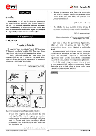 RED  Redação 
_________________________________________________________________________________________________________________________
___________________________________________________________________________________________________________________________________________________________________________________________________________________________________________________________________________________________________________________________________________________________________________________________________________________________ _____________________________________________________________________________________________________________
SEE-AC  Coordenação de Ensino Médio RED  Redação 192
*MÓDULO 2*
ATENÇÃO!
As atividades 1, 2 e 3 são fundamentais para avaliar
seu desempenho em relação a todos os itens discutidos.
A 1 e a 2 são propostas de provas anteriores do ENEM;
a 3 é uma simulação do modelo adotado no exame. Não
deixe de realizar essas atividades e peça a seu professor
de Língua Portuguesa que avalie suas redações.
*********** ATIVIDADES ***********
 Atividade 1
Proposta de Redação
O encontro “Vem ser cidadão” reuniu 380 jovens de
13 Estados, em Faxinal do Céu (PR). Eles foram trocar
experiências sobre o chamado protagonismo juvenil.
O termo pode até parecer feio, mas essas duas
palavras significam que o jovem não precisa de adulto
para encontrar o seu lugar e a sua forma de intervir na
sociedade. Ele pode ser protagonista.
([Adaptado de] “Para quem se revolta e quer agir”.
Folha de S. Paulo, 16/11/1998.)
Depoimentos de jovens participantes do encontro:
 Eu não sinto vergonha de ser brasileiro. Eu sinto
muito orgulho. Mas eu sinto vergonha por existirem
muitas pessoas acomodadas. A realidade está nua e
crua. (...) Tem de parar com o comodismo. Não dá
para passar e ver uma criança na rua e achar que
não é problema seu.
(E. M. O. S., 18 anos, Minas Gerais)
 A maior dica é querer fazer. Se você é acomodado,
fica esperando cair no colo, não vai acontecer nada.
Existe muita coisa para fazer. Mas primeiro você
precisa se interessar.
(C. S. Jr., 16 anos, Paraná)
 Ser cidadão não é só conhecer os seus direitos. É
participar, ser dinâmico na sua escola, no seu bairro.
(H. A., 19 anos, Amazonas)
(Depoimentos extraídos de “Para quem se revolta e quer agir”,
Folha de S. Paulo, 16/11/1998.)
Com base na leitura dos quadrinhos e depoimentos,
redija um texto em prosa, do tipo dissertativo-
-argumentativo, sobre o tema: Cidadania e participação
social.
Ao desenvolver o tema proposto, procure utilizar os
conhecimentos adquiridos ao longo de sua formação.
Depois de selecionar, organizar e relacionar os
argumentos, fatos e opiniões apresentados em defesa de
seu ponto de vista, elabore uma proposta de ação social.
A redação deverá ser apresentada à tinta na cor azul
ou preta e desenvolvida na folha grampeada ao Cartão-
-Resposta. Você poderá utilizar a última página deste
Caderno de Questões para rascunho.
________________________________________________
*Anotações*
 